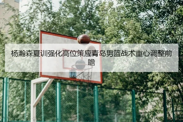 杨瀚森夏训强化高位策应青岛男篮战术重心调整前瞻 | KUSportsofficial